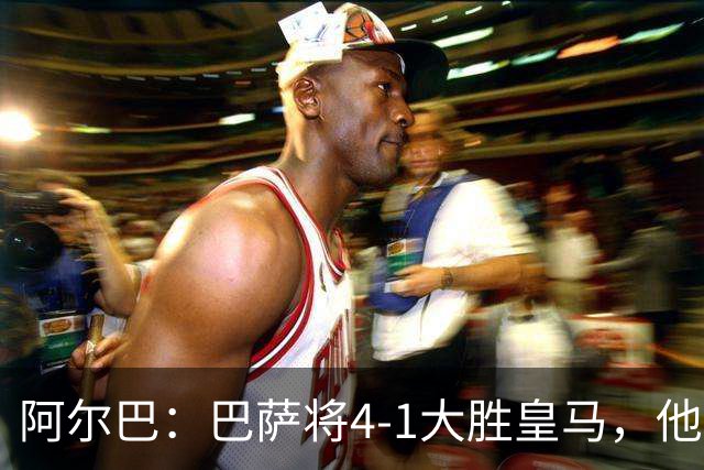 阿尔巴：巴萨将4-1大胜皇马，他们现在的状态我很安心